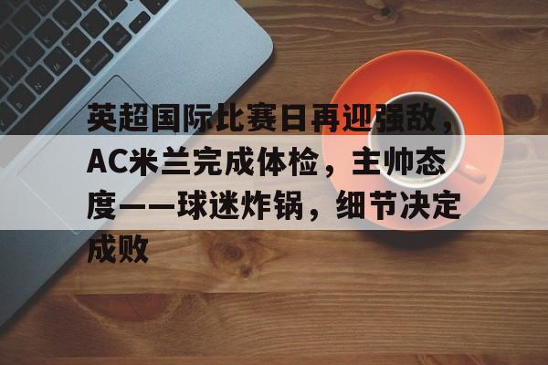 开云在线-关于英超国际比赛日再迎强敌,AC米兰完成体检,主帅态度——球迷炸锅,细节决定成败的信息